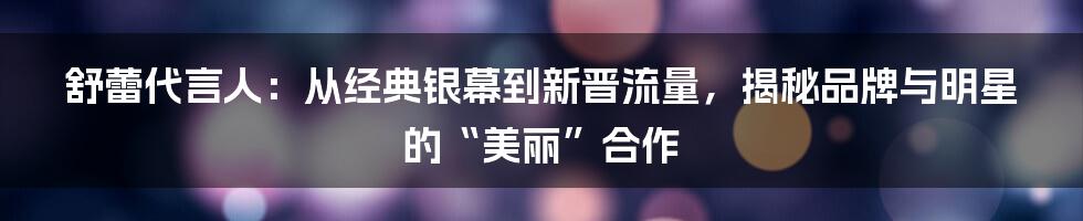 舒蕾代言人：从经典银幕到新晋流量，揭秘品牌与明星的“美丽”合作