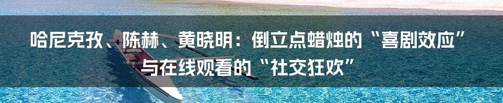 哈尼克孜、陈赫、黄晓明:倒立点蜡烛的“喜剧效应”与在线观看的“社交狂欢”