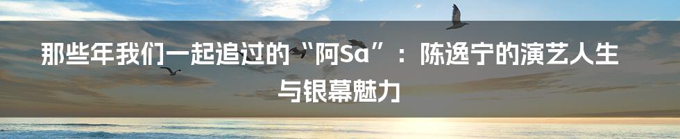 那些年我们一起追过的“阿Sa”:陈逸宁的演艺人生与银幕魅力