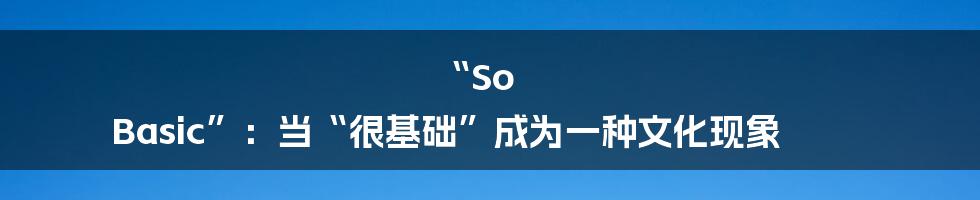 “So Basic”：当“很基础”成为一种文化现象