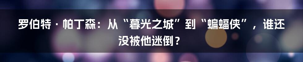 罗伯特·帕丁森：从“暮光之城”到“蝙蝠侠”，谁还没被他迷倒？