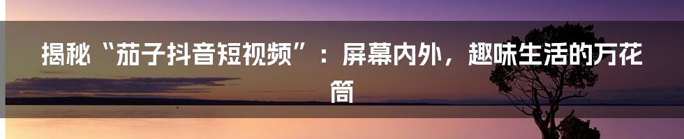 揭秘“茄子抖音短视频”：屏幕内外，趣味生活的万花筒