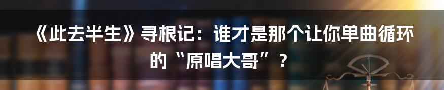 《此去半生》寻根记:谁才是那个让你单曲循环的“原唱大哥”?