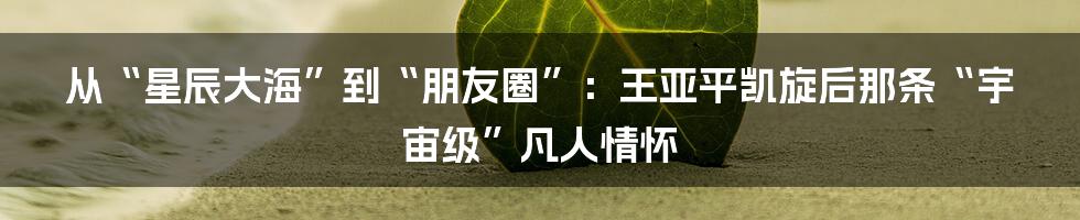 从“星辰大海”到“朋友圈”:王亚平凯旋后那条“宇宙级”凡人情怀