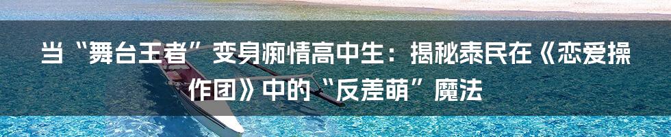 当“舞台王者”变身痴情高中生:揭秘泰民在《恋爱操作团》中的“反差萌”魔法
