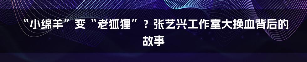 “小绵羊”变“老狐狸”?张艺兴工作室大换血背后的故事
