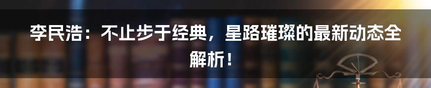 李民浩:不止步于经典,星路璀璨的最新动态全解析!