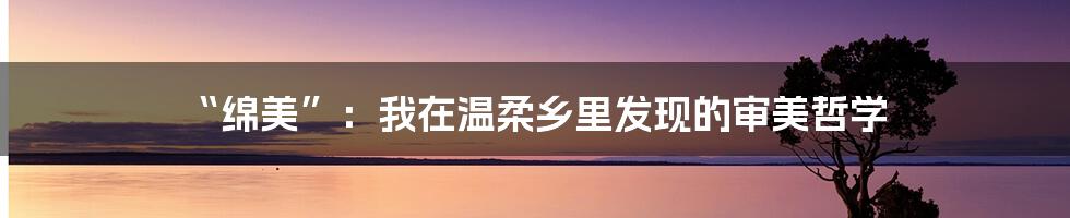 “绵美”:我在温柔乡里发现的审美哲学