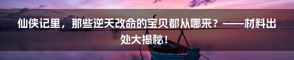 仙侠记里，那些逆天改命的宝贝都从哪来？——材料出处大揭秘！