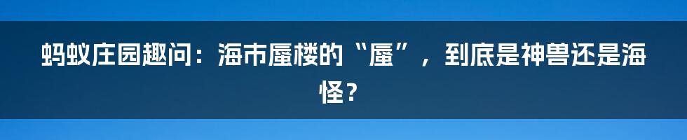 蚂蚁庄园趣问:海市蜃楼的“蜃”,到底是神兽还是海怪?