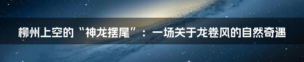 柳州上空的“神龙摆尾”:一场关于龙卷风的自然奇遇