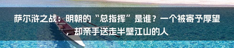 萨尔浒之战:明朝的“总指挥”是谁?一个被寄予厚望,却亲手送走半壁江山的人
