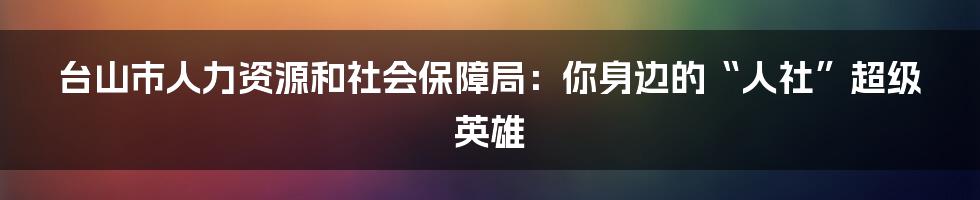 台山市人力资源和社会保障局:你身边的“人社”超级英雄