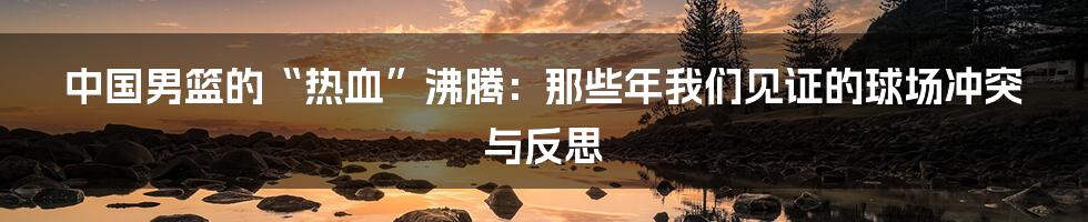 中国男篮的“热血”沸腾:那些年我们见证的球场冲突与反思