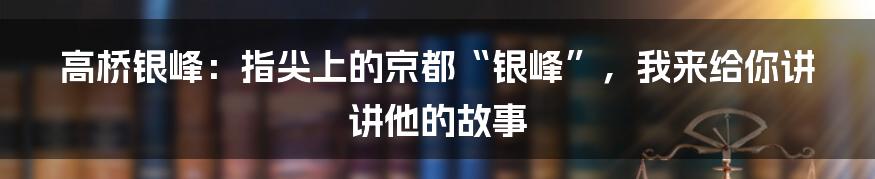 高桥银峰:指尖上的京都“银峰”,我来给你讲讲他的故事