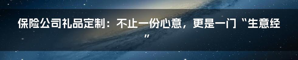 保险公司礼品定制：不止一份心意，更是一门“生意经”