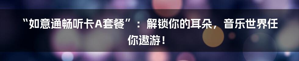 “如意通畅听卡A套餐”:解锁你的耳朵,音乐世界任你遨游!