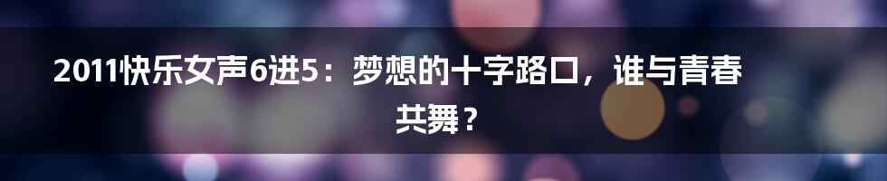2011快乐女声6进5:梦想的十字路口,谁与青春共舞?
