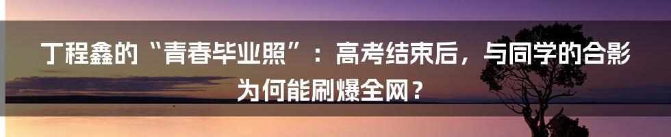 丁程鑫的“青春毕业照”:高考结束后,与同学的合影为何能刷爆全网?