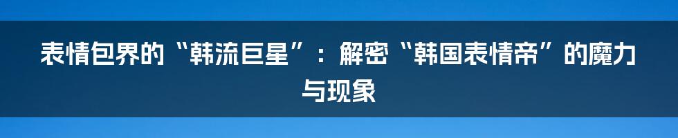 表情包界的“韩流巨星”：解密“韩国表情帝”的魔力与现象