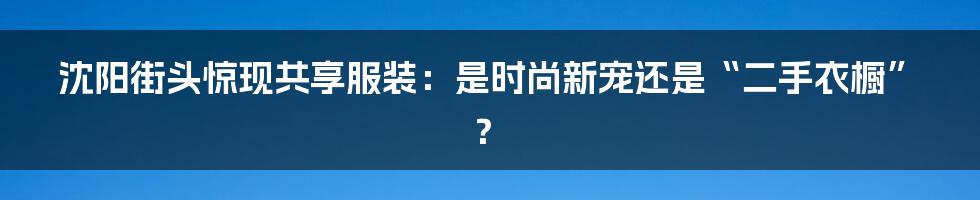 沈阳街头惊现共享服装：是时尚新宠还是“二手衣橱”？