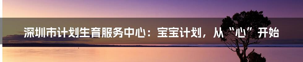 深圳市计划生育服务中心：宝宝计划，从“心”开始