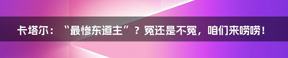 卡塔尔：“最惨东道主”？冤还是不冤，咱们来唠唠！