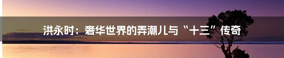 洪永时:奢华世界的弄潮儿与“十三”传奇