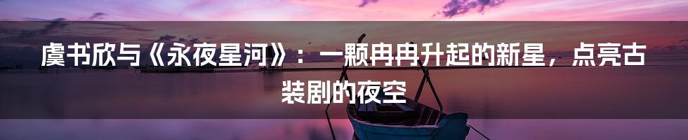 虞书欣与《永夜星河》:一颗冉冉升起的新星,点亮古装剧的夜空