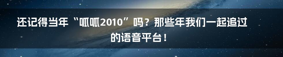 还记得当年“呱呱2010”吗?那些年我们一起追过的语音平台!