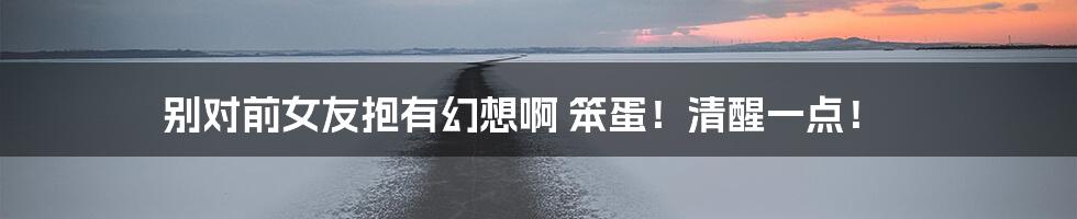 别对前女友抱有幻想啊 笨蛋!清醒一点!