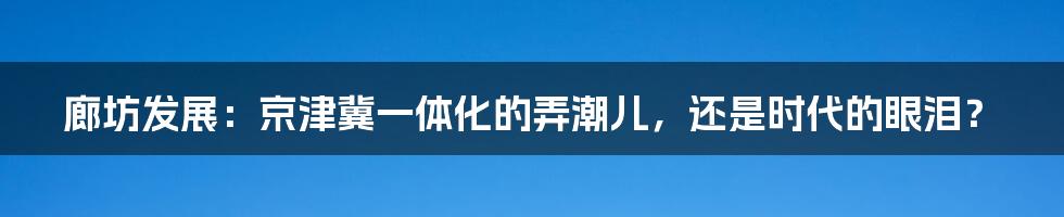 廊坊发展：京津冀一体化的弄潮儿，还是时代的眼泪？