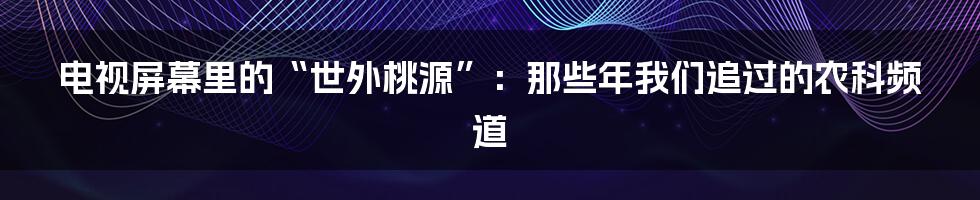 电视屏幕里的“世外桃源”:那些年我们追过的农科频道