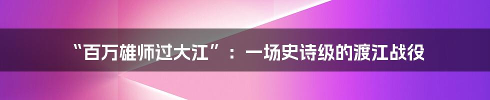 “百万雄师过大江”:一场史诗级的渡江战役