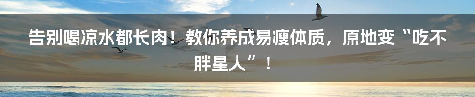 告别喝凉水都长肉!教你养成易瘦体质,原地变“吃不胖星人”!