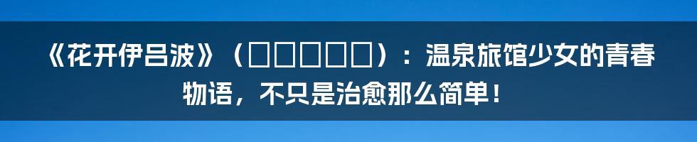 《花开伊吕波》(ハナノイロ):温泉旅馆少女的青春物语,不只是治愈那么简单!