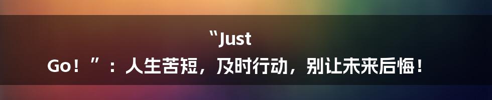“Just Go！”：人生苦短，及时行动，别让未来后悔！