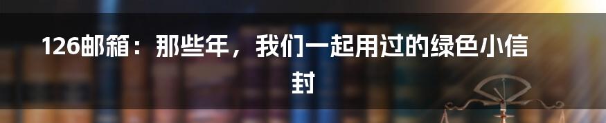 126邮箱:那些年,我们一起用过的绿色小信封