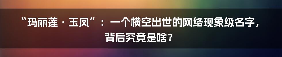“玛丽莲·玉凤”：一个横空出世的网络现象级名字，背后究竟是啥？