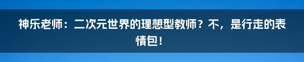 神乐老师:二次元世界的理想型教师?不,是行走的表情包!