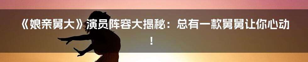 《娘亲舅大》演员阵容大揭秘:总有一款舅舅让你心动!