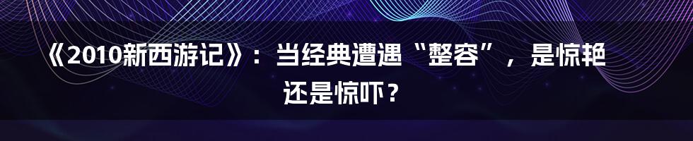 《2010新西游记》:当经典遭遇“整容”,是惊艳还是惊吓?