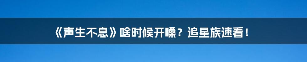 《声生不息》啥时候开嗓?追星族速看!