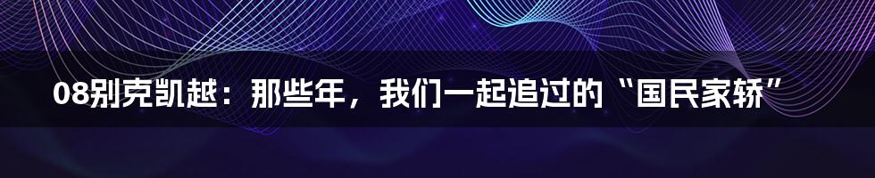 08别克凯越：那些年，我们一起追过的“国民家轿”