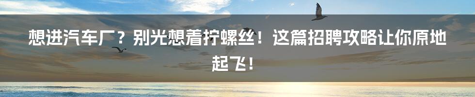 想进汽车厂?别光想着拧螺丝!这篇招聘攻略让你原地起飞!