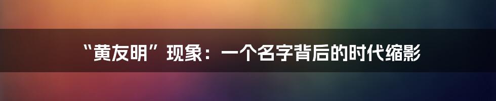 “黄友明”现象:一个名字背后的时代缩影