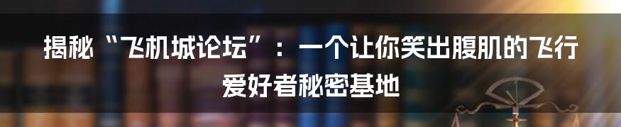 揭秘“飞机城论坛”：一个让你笑出腹肌的飞行爱好者秘密基地