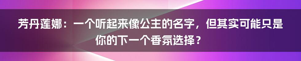 芳丹莲娜:一个听起来像公主的名字,但其实可能只是你的下一个香氛选择?