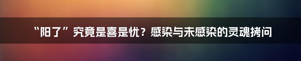 “阳了”究竟是喜是忧?感染与未感染的灵魂拷问