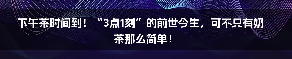 下午茶时间到！“3点1刻”的前世今生，可不只有奶茶那么简单！